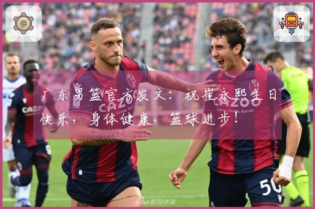 广东男篮官方发文：祝崔永熙生日快乐，身体健康，篮球进步！